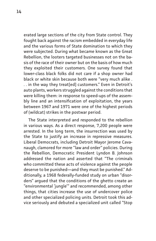 14  erated large sections of the city from State control. They fought back against the racism embedded in everyday life and the various forms of State domination to which they were subjected. During what became known as the Great Rebellion, the looters targeted businesses not on the ba- sis of the race of their owner but on the basis of how much they exploited their customers. One survey found that lower-class black folks did not care if a shop owner had black or white skin because both were “very much alike .  in the way they treatled] customers.” Even in Detroit’s auto plants, workers struggled against the conditions that were killing them: in response to speed-ups of the assem- bly line and an intensification of exploitation, the years between 1967 and 1971 were one of the highest periods of (wildcat) strikes in the postwar period.  The State interpreted and responded to the rebellion in various ways. As a direct response, 7,200 people were arrested. In the long term, the insurrection was used by the State to justify an increase in repressive measures. Liberal Democrats, including Detroit Mayor Jerome Cava- naugh, clamored for more “law and order” policies. During the Rebellion, Democratic President Lyndon B. Johnson addressed the nation and asserted that “The criminals who committed these acts of violence against the people deserve to be punished—and they must be punished” Ad- ditionally, a 1968 federally-funded study on urban “disor- ders” argued that the conditions of the ghetto create an “environmental jungle™ and recommended, among other things, that cities increase the use of undercover police and other specialized policing units. Detroit took this ad- vice seriously and debuted a specialized unit called “Stop  